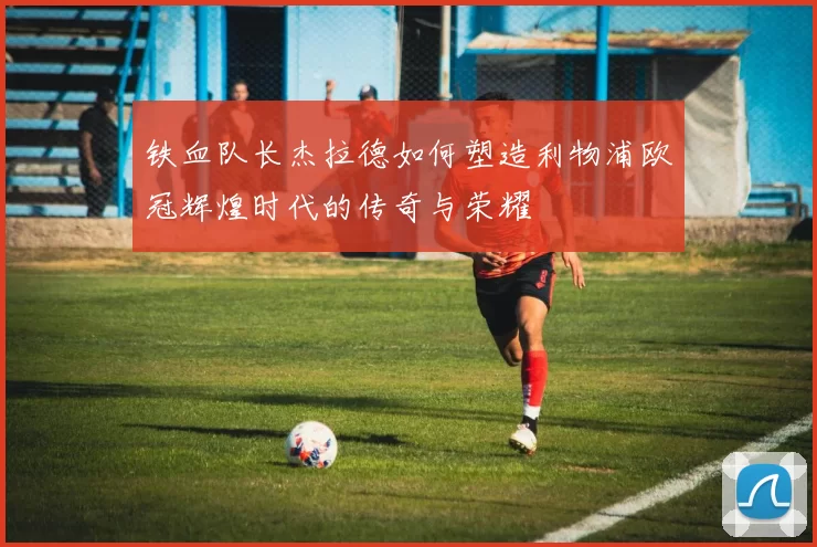 铁血队长杰拉德如何塑造利物浦欧冠辉煌时代的传奇与荣耀