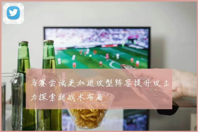 马赛尝试更加进攻型阵容提升攻击力探索新战术布局