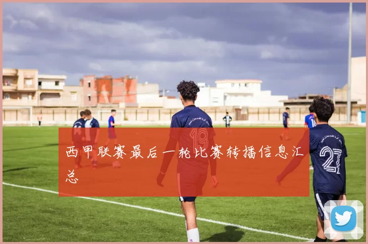 西甲联赛最后一轮比赛转播信息汇总